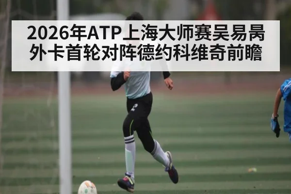 2026年ATP上海大师赛吴易昺外卡首轮对阵德约科维奇前瞻